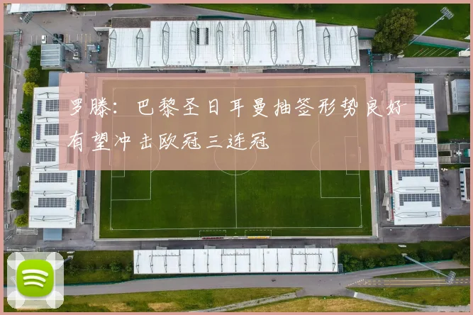 罗滕：巴黎圣日耳曼抽签形势良好有望冲击欧冠三连冠